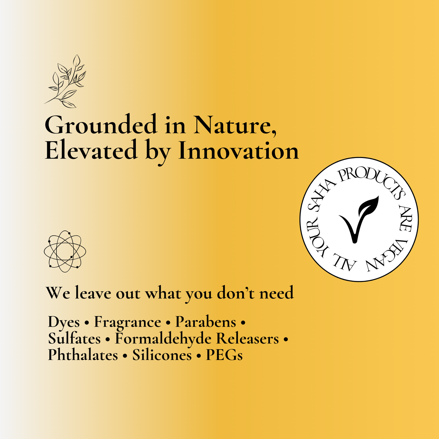 Grounded in nature, elevated by innovation – Your Saha products are free from dyes, fragrances, parabens, sulfates, formaldehyde releasers, phthalates, silicones, and PEGs. Affordable, clean beauty essentials designed for healthier skin and eco-conscious living. Discover the best natural skincare solutions with Your Saha.