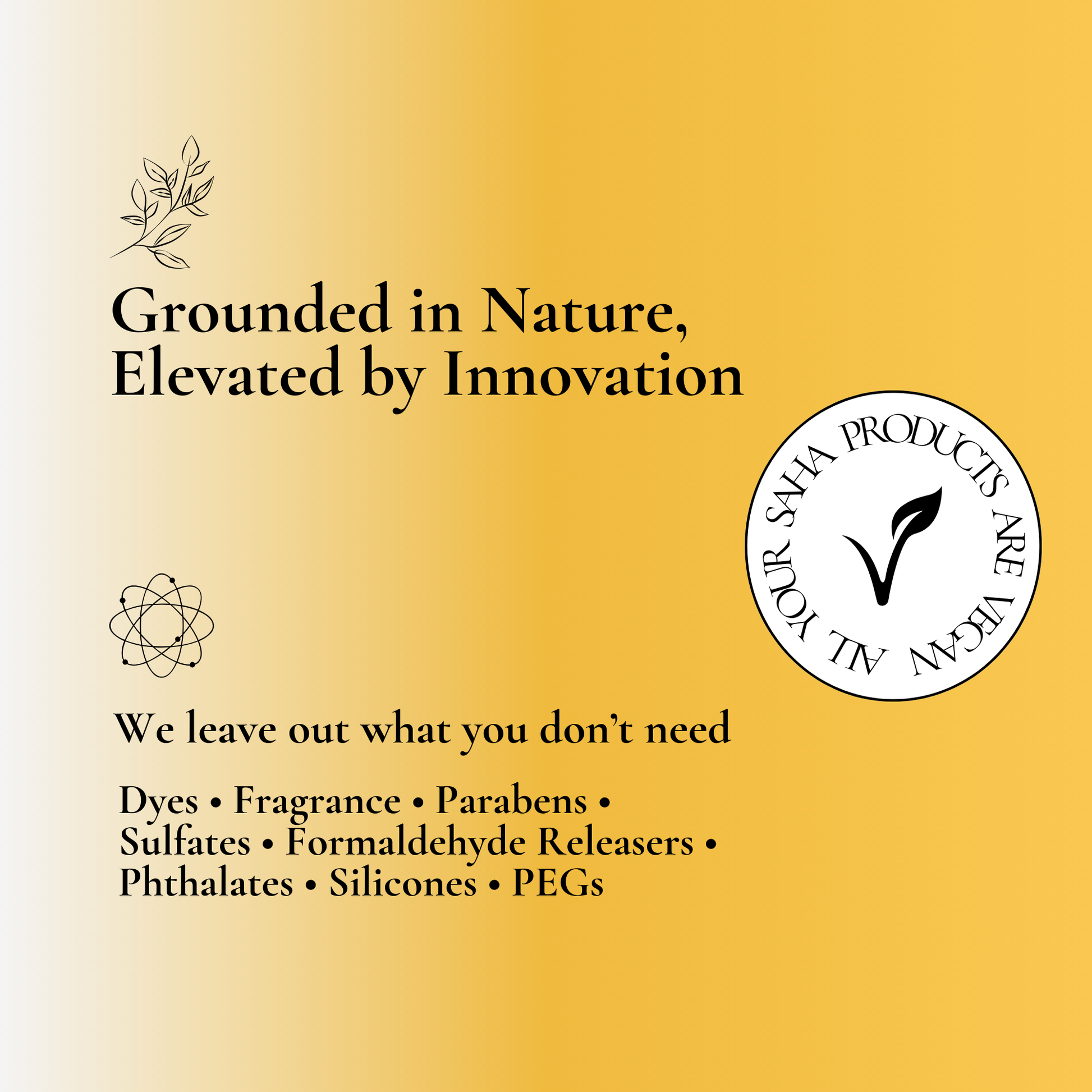 Grounded in nature, elevated by innovation – Your Saha products are free from dyes, fragrances, parabens, sulfates, formaldehyde releasers, phthalates, silicones, and PEGs. Affordable, clean beauty essentials designed for healthier skin and eco-conscious living. Discover the best natural skincare solutions with Your Saha.